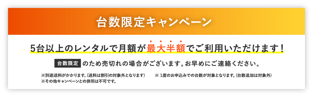 台数限定キャンペーン 5台以上のレンタルで月額が最大半額でご利用いただけます！台数限定のため売切れの場合がございます。お早めにご連絡ください。