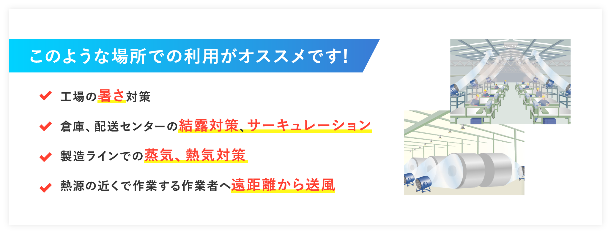 このような場所での利用がオススメです! 工場の暑さ対策 倉庫、配送センターの結露対策、サーキュレーション 製造ラインでの蒸気、熱気対策 熱源の近くで作業する作業者へ遠距離から送風