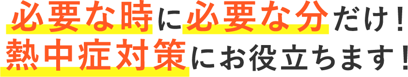 必要な時に必要な分だけ！熱中症対策にお役立ちます！