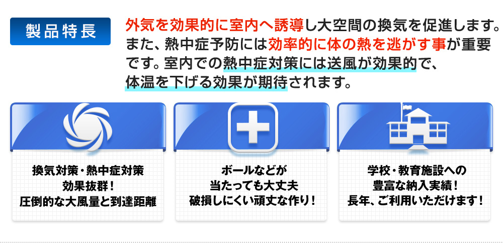 外気を効果的に室内へ誘導し大空間の換気を促進します。また、熱中症予防には効率的に体の熱を逃がす事が重要です。室内での熱中症対策には送風が効果的で、体温を下げる効果が期待されます。