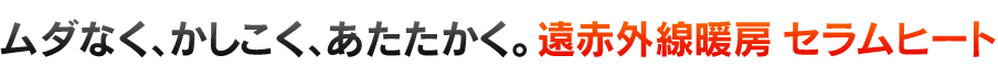 ムダなく、かしこく、あたたかく。遠赤外線暖房 セラムヒート