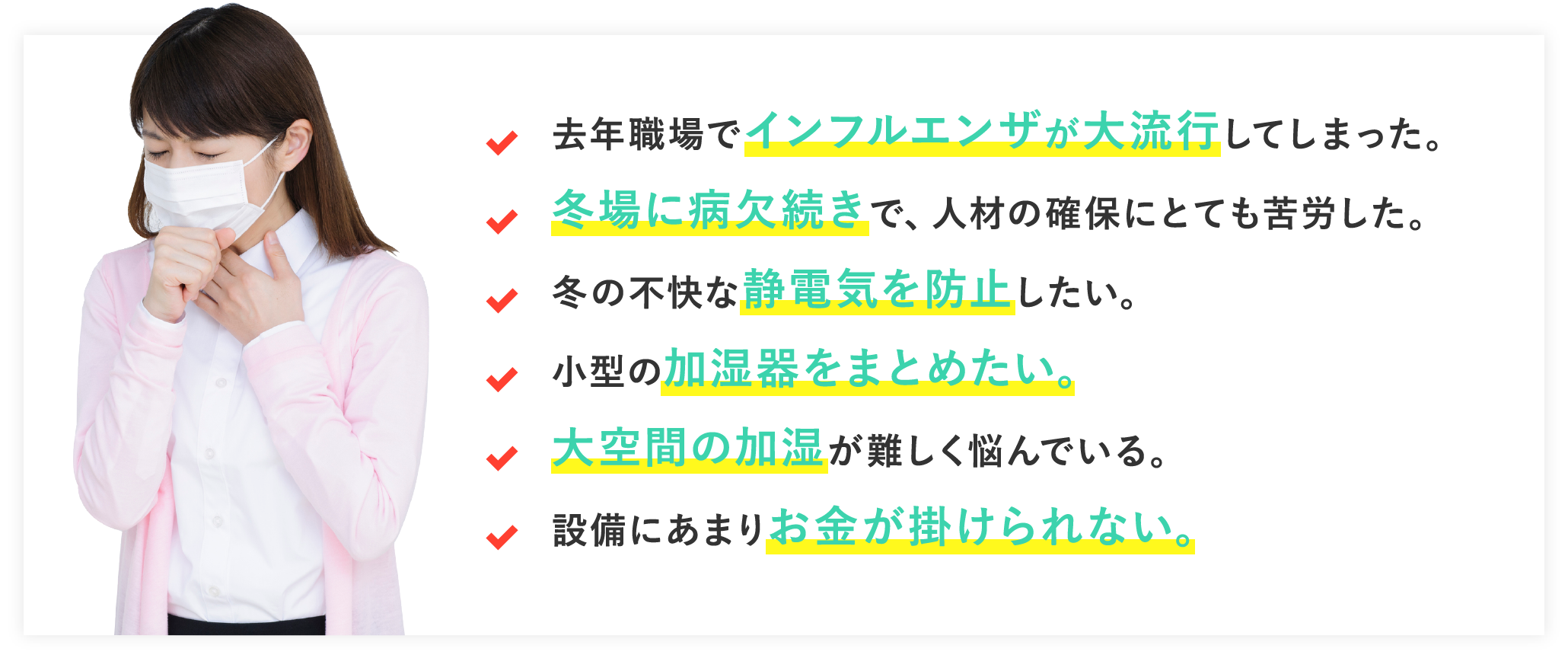 去年職場でインフルエンザが大流行してしまった。冬場に病欠続きで、人材の確保にとても苦労した。冬の不快な静電気を防止したい。小型の加湿器をまとめたい。大空間の加湿が難しく悩んでいる。設備にあまりお金が掛けられない。