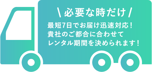 必要な時だけ 最短7日でお届け迅速対応！貴社のご都合に合わせてレンタル期間を決められます！