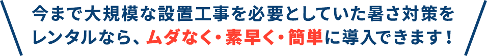 今まで大規模な設置工事を必要としていた暑さ対策をレンタルなら、ムダなく・素早く・簡単に導入できます！